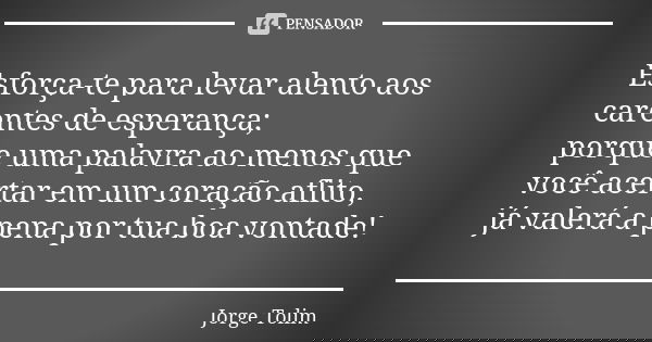 Esforça-te para levar alento aos carentes de esperança; porque uma palavra ao menos que você acertar em um coração aflito, já valerá a pena por tua boa vontade!... Frase de Jorge Tolim.