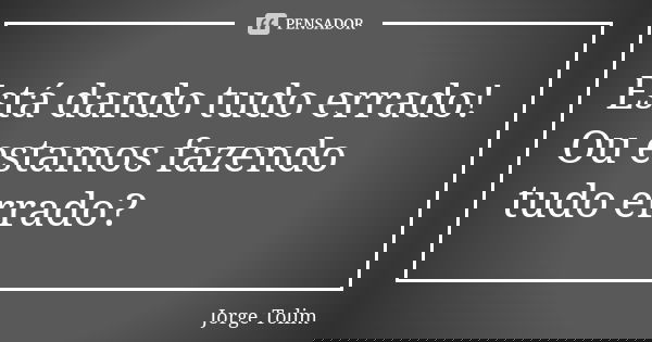 Está dando tudo errado! Ou estamos fazendo tudo errado?... Frase de Jorge Tolim.