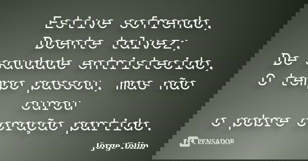 Estive sofrendo, Doente talvez; De saudade entristecido, O tempo passou, mas não curou o pobre coração partido.... Frase de Jorge Tolim.