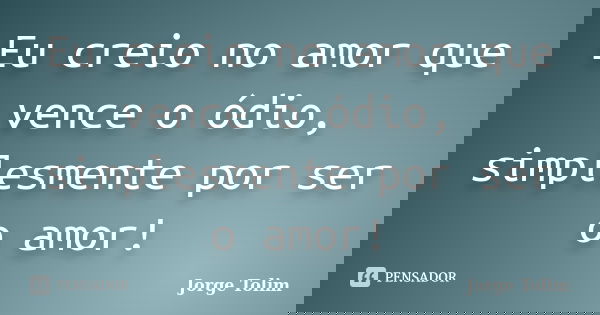 Eu creio no amor que vence o ódio, simplesmente por ser o amor!... Frase de Jorge Tolim.