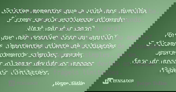 Existem momentos que a vida nos humilha. É como se ela estivesse dizendo: Você não é o cara? Por que não resolve isso ou aquilo? E ficamos impotentes diante de ... Frase de Jorge Tolim.