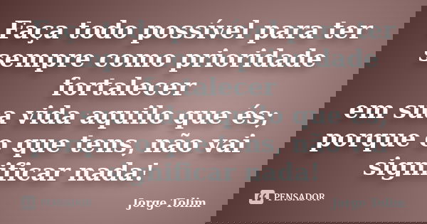 Faça todo possível para ter sempre como prioridade fortalecer em sua vida aquilo que és; porque o que tens, não vai significar nada!... Frase de Jorge Tolim.