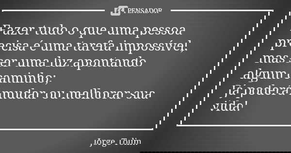 Fazer tudo o que uma pessoa precisa é uma tarefa impossível, mas ser uma luz apontando algum caminho; Já poderá mudar ou melhorar sua vida!... Frase de Jorge Tolim.
