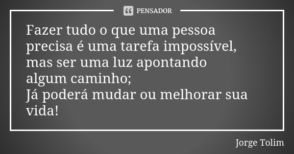 Fazer tudo o que uma pessoa precisa é uma tarefa impossível, mas ser uma luz apontando algum caminho; Já poderá mudar ou melhorar sua vida!... Frase de Jorge Tolim.