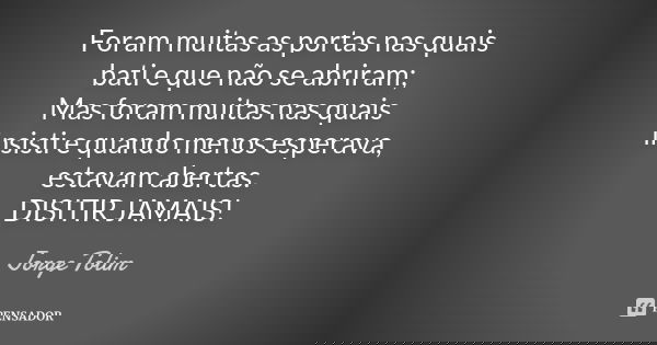 Foram muitas as portas nas quais bati e que não se abriram; Mas foram muitas nas quais insisti e quando menos esperava, estavam abertas. DISITIR JAMAIS!... Frase de Jorge Tolim.