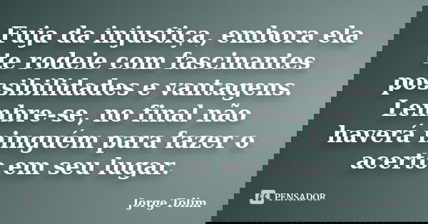 Fuja da injustiça, embora ela te rodeie com fascinantes possibilidades e vantagens. Lembre-se, no final não haverá ninguém para fazer o acerto em seu lugar.... Frase de Jorge Tolim.