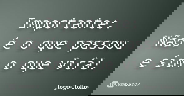 Importante: Não é o que passou e sim o que virá!... Frase de Jorge Tolim.