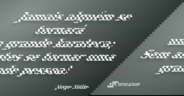 Jamais alguém se tornará um grande karateca; Sem antes se tornar uma grande pessoa!... Frase de Jorge Tolim.