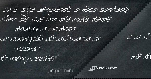 Lute, siga almejando o foco sonhado; Afim de que um dia mais tarde, tenhas a certeza e a firme convicção de afirmar a si mesmo: Fiz todo meu possível!... Frase de Jorge Tolim.