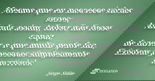 Mesmo que eu nascesse várias vezes; Ainda assim, talvez não fosse capaz de fazer o que muita gente faz, Existem pessoas simplesmente incríveis!... Frase de Jorge Tolim.
