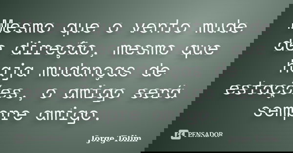 Mesmo que o vento mude de direção, mesmo que haja mudanças de estações, o amigo será sempre amigo.... Frase de Jorge Tolim.