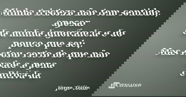 Minha tristeza não tem sentido, apesar da minha ignorância e do pouco que sei; Mas estou certo de que não vale a pena cultivá-la.... Frase de Jorge Tolim.