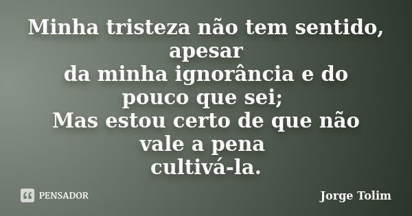 Minha tristeza não tem sentido, apesar da minha ignorância e do pouco que sei; Mas estou certo de que não vale a pena cultivá-la.... Frase de Jorge Tolim.