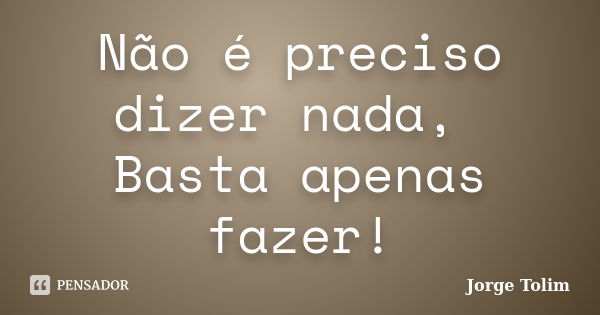 Não é preciso dizer nada, Basta apenas fazer!... Frase de Jorge Tolim.