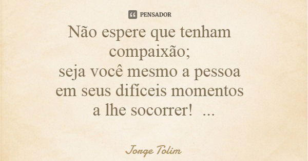 Não espere que tenham compaixão; seja você mesmo a pessoa em seus difíceis momentos a lhe socorrer!... Frase de Jorge Tolim.