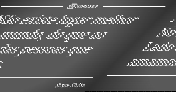 Não existe lugar melhor No mundo, do que ao Lado das pessoas que amamos.... Frase de Jorge Tolim.