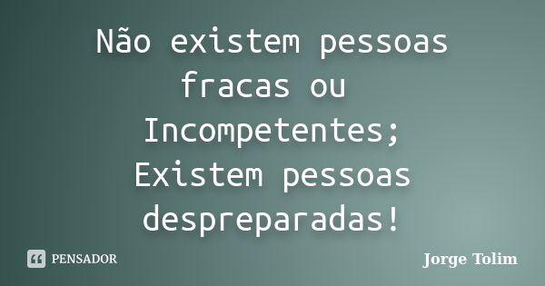 Não existem pessoas fracas ou Incompetentes; Existem pessoas despreparadas!... Frase de Jorge Tolim.