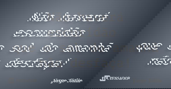 Não haverá escuridão que o sol do amanhã não desfaça!... Frase de Jorge Tolim.