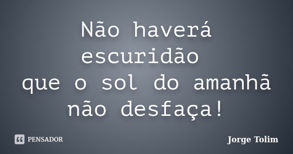 Não haverá escuridão que o sol do amanhã não desfaça!... Frase de Jorge Tolim.