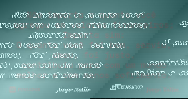 Não importa o quanto você agregou em valores financeiros; Importa sim: O quanto você foi bom, serviu, amou, foi justo, contribuiu para com um mundo melhor e com... Frase de Jorge Tolim.