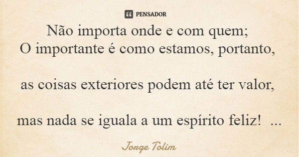 Não importa onde e com quem; O importante é como estamos, portanto, as coisas exteriores podem até ter valor, mas nada se iguala a um espírito feliz!... Frase de Jorge Tolim.