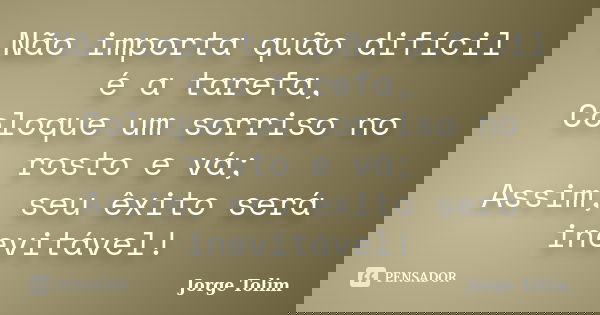 Não importa quão difícil é a tarefa, Coloque um sorriso no rosto e vá; Assim, seu êxito será inevitável!... Frase de Jorge Tolim.
