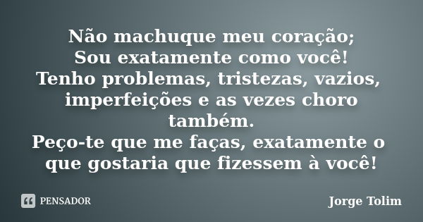 Não machuque meu coração; Sou exatamente como você! Tenho problemas, tristezas, vazios, imperfeições e as vezes choro também. Peço-te que me faças, exatamente o... Frase de Jorge Tolim.