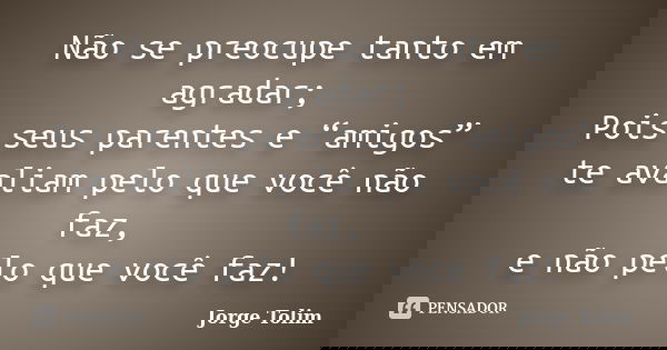 Não se preocupe tanto em agradar; Pois seus parentes e “amigos” te avaliam pelo que você não faz, e não pelo que você faz!... Frase de Jorge Tolim.