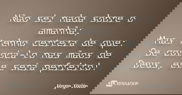 Não sei nada sobre o amanhã; Mas tenho certeza de que: Se colocá-lo nas mãos de Deus, ele será perfeito!... Frase de Jorge Tolim.