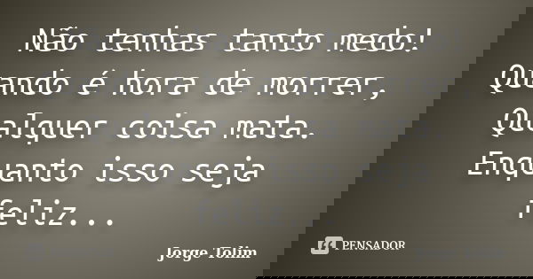 Não tenhas tanto medo! Quando é hora de morrer, Qualquer coisa mata. Enquanto isso seja feliz...... Frase de Jorge Tolim.