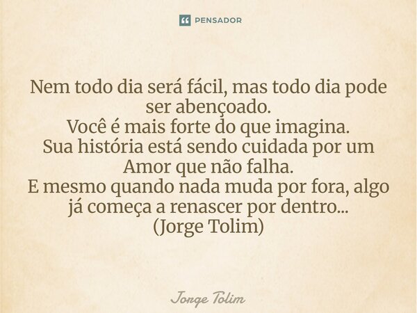 Nem todo dia será fácil, mas todo dia pode ser abençoado. Você é mais forte do que imagina. Sua história está sendo cuidada por um Amor que não falha. E mesmo ... Frase de Jorge Tolim.
