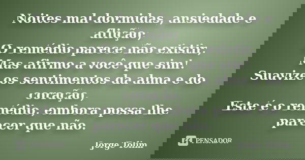 Noites mal dormidas, ansiedade e aflição; O remédio parece não existir, Mas afirmo a você que sim! Suavize os sentimentos da alma e do coração, Este é o remédio... Frase de Jorge Tolim.
