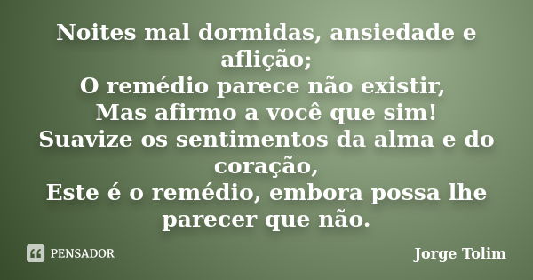 Noites mal dormidas, ansiedade e aflição; O remédio parece não existir, Mas afirmo a você que sim! Suavize os sentimentos da alma e do coração, Este é o remédio... Frase de Jorge Tolim.