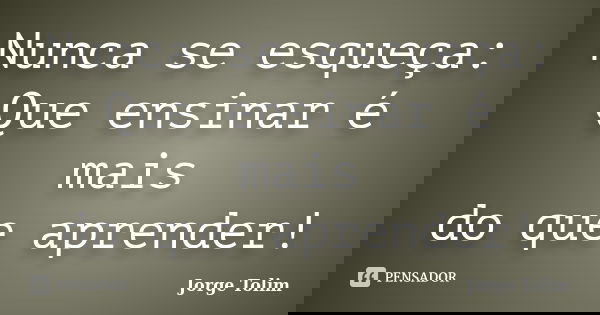 Nunca se esqueça: Que ensinar é mais do que aprender!... Frase de Jorge Tolim.