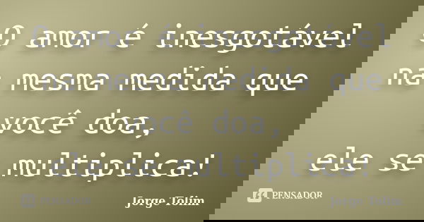 O amor é inesgotável na mesma medida que você doa, ele se multiplica!... Frase de Jorge Tolim.