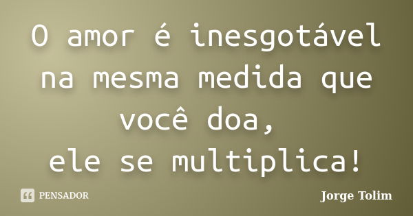 O amor é inesgotável na mesma medida que você doa, ele se multiplica!... Frase de Jorge Tolim.