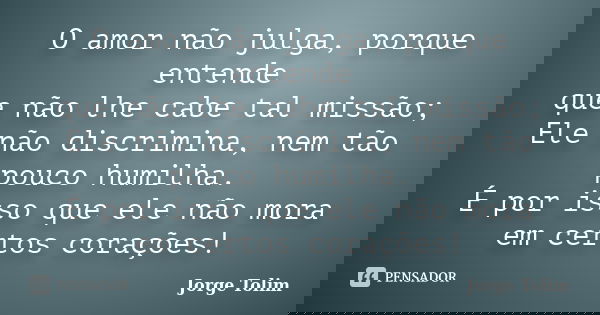 O amor não julga, porque entende que não lhe cabe tal missão; Ele não discrimina, nem tão pouco humilha. É por isso que ele não mora em certos corações!... Frase de Jorge Tolim.