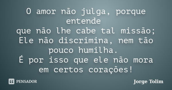 O amor não julga, porque entende que não lhe cabe tal missão; Ele não discrimina, nem tão pouco humilha. É por isso que ele não mora em certos corações!... Frase de Jorge Tolim.