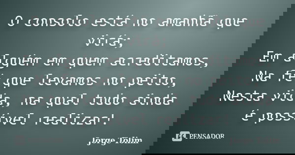 O consolo está no amanhã que virá; Em alguém em quem acreditamos, Na fé que levamos no peito, Nesta vida, na qual tudo ainda é possível realizar!... Frase de Jorge Tolim.