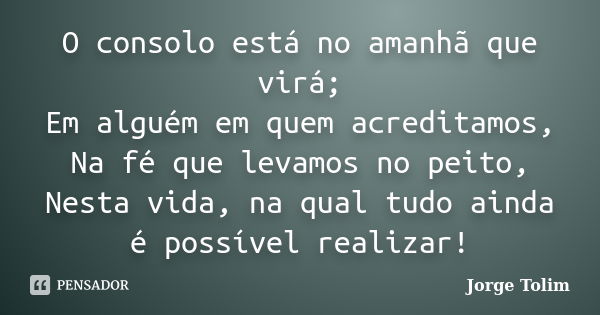 O consolo está no amanhã que virá; Em alguém em quem acreditamos, Na fé que levamos no peito, Nesta vida, na qual tudo ainda é possível realizar!... Frase de Jorge Tolim.