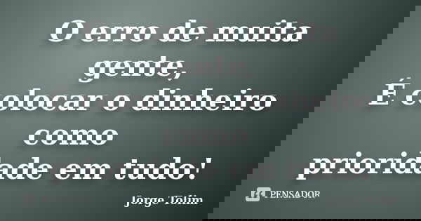 O erro de muita gente, É colocar o dinheiro como prioridade em tudo!... Frase de Jorge Tolim.