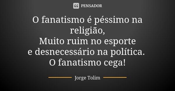 O fanatismo é péssimo na religião, Muito ruim no esporte e desnecessário na política. O fanatismo cega!... Frase de Jorge Tolim.
