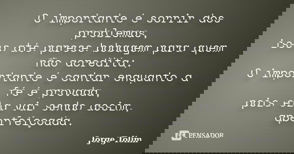 O importante é sorrir dos problemas, isso até parece bobagem para quem não acredita; O importante é cantar enquanto a fé é provada, pois ela vai sendo assim, ap... Frase de Jorge Tolim.