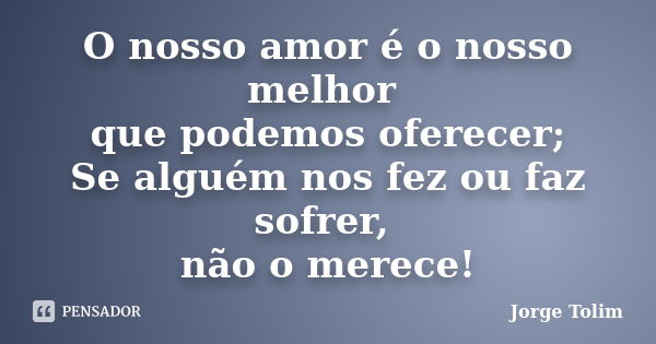 O nosso amor é o nosso melhor que podemos oferecer; Se alguém nos fez ou faz sofrer, não o merece!... Frase de Jorge Tolim.