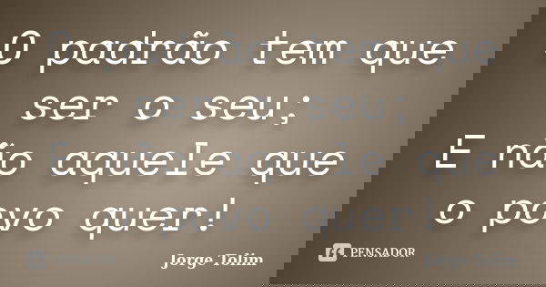 O padrão tem que ser o seu; E não aquele que o povo quer!... Frase de Jorge Tolim.