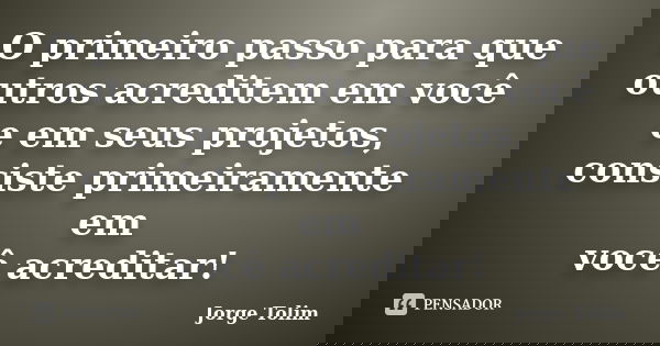 O primeiro passo para que outros acreditem em você e em seus projetos, consiste primeiramente em você acreditar!... Frase de Jorge Tolim.