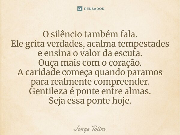 O silêncio também fala. Ele grita verdades, acalma tempestades e ensina o valor da escuta. Ouça mais com o coração. A caridade começa quando paramos para realm... Frase de Jorge Tolim.