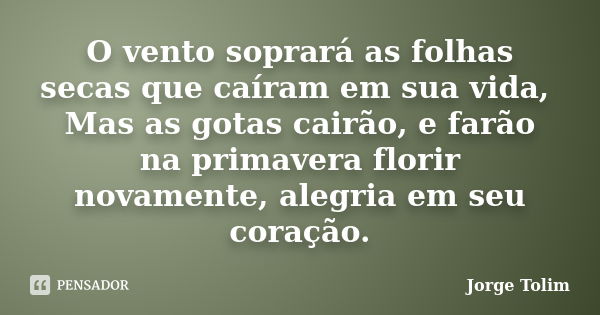 O vento soprará as folhas secas que caíram em sua vida, Mas as gotas cairão, e farão na primavera florir novamente, alegria em seu coração.... Frase de Jorge Tolim.