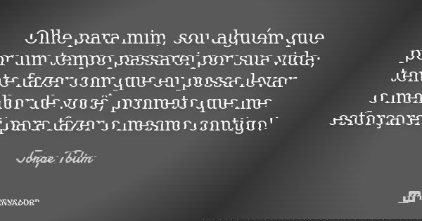 Olhe para mim, sou alguém que por um tempo passarei por sua vida; tente fazer com que eu possa levar o melhor de você, prometo que me esforçarei para fazer o me... Frase de Jorge Tolim.