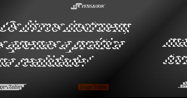Os livros instruem, mas apenas a prática torna realidade!... Frase de Jorge Tolim.